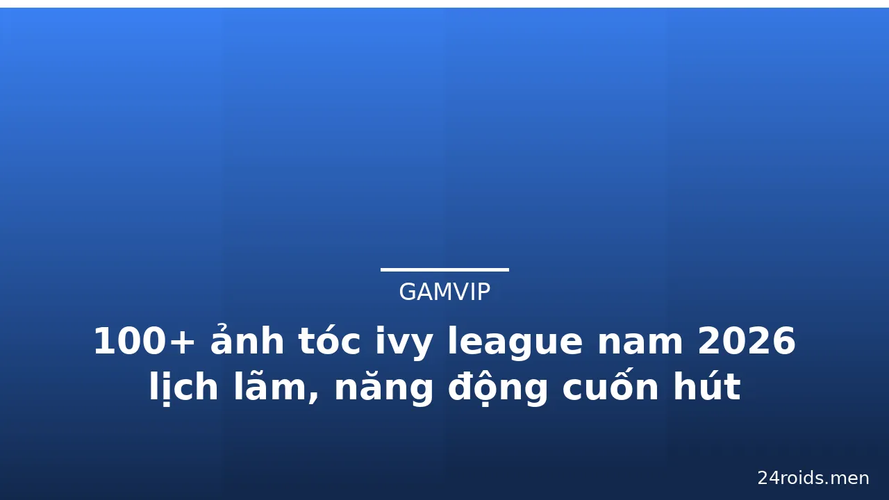 100+ ảnh tóc ivy league nam 2026 lịch lãm, năng động cuốn hút