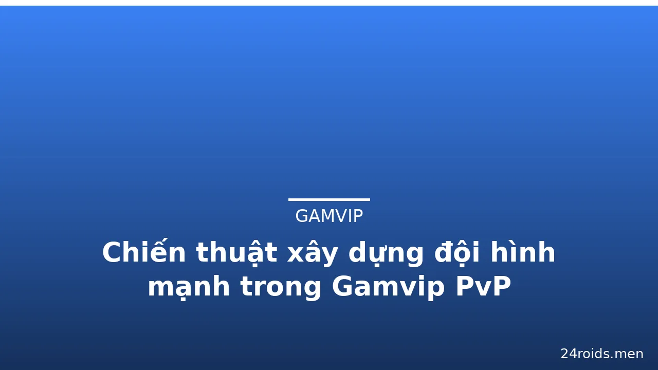 Chiến thuật xây dựng đội hình mạnh trong Gamvip PvP
