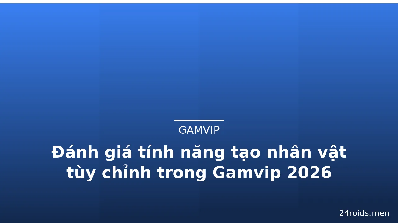Đánh giá tính năng tạo nhân vật tùy chỉnh trong Gamvip 2026