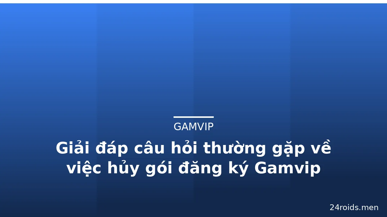 Giải đáp câu hỏi thường gặp về việc hủy gói đăng ký Gamvip