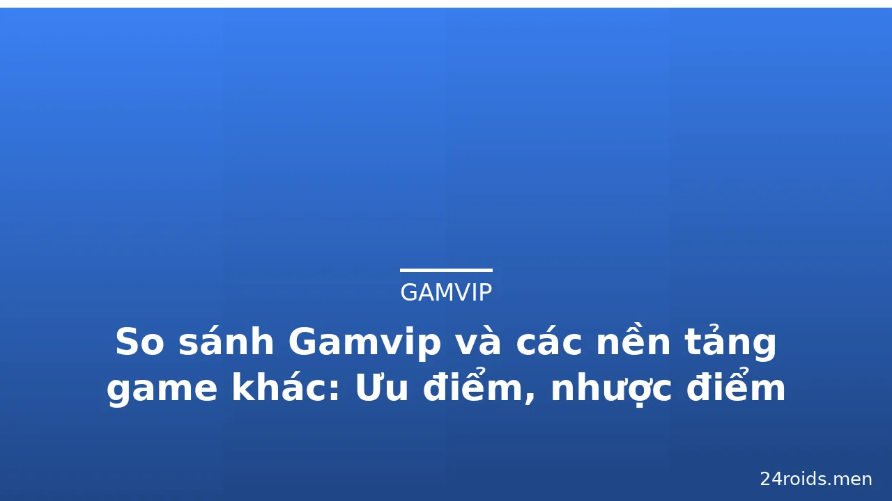 So sánh Gamvip và các nền tảng game khác: Ưu điểm, nhược điểm