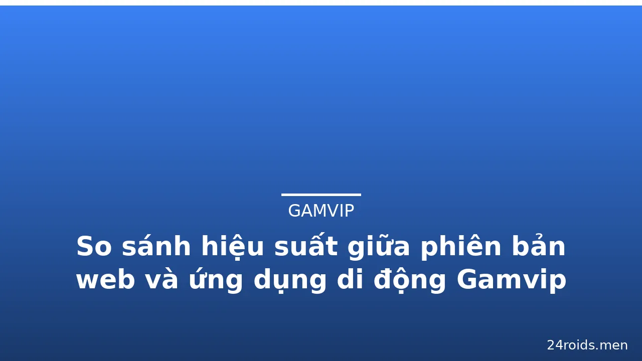 So sánh hiệu suất giữa phiên bản web và ứng dụng di động Gamvip — gamvip · ảnh 1