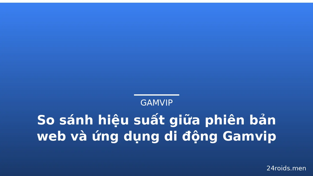 So sánh hiệu suất giữa phiên bản web và ứng dụng di động Gamvip — gamvip · ảnh 2