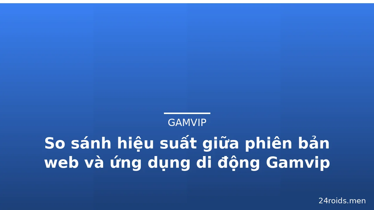 So sánh hiệu suất giữa phiên bản web và ứng dụng di động Gamvip — gamvip · ảnh 3