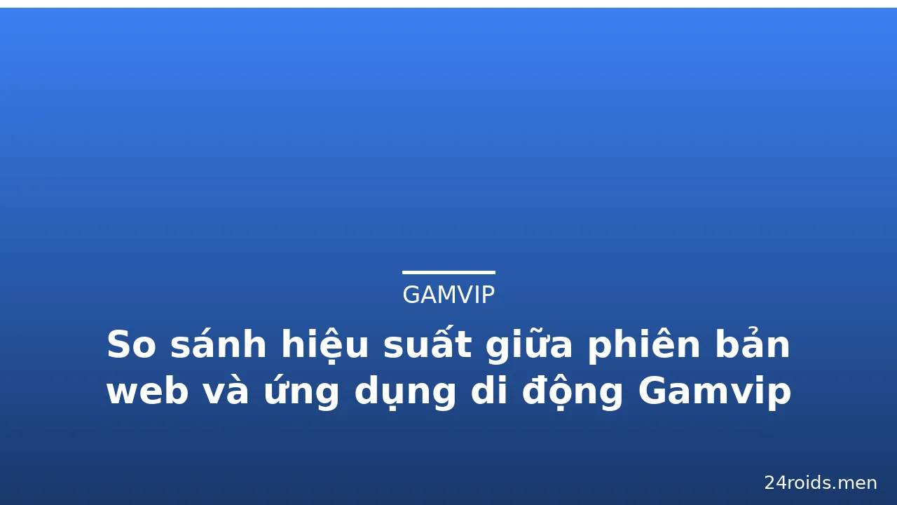 So sánh hiệu suất giữa phiên bản web và ứng dụng di động Gamvip