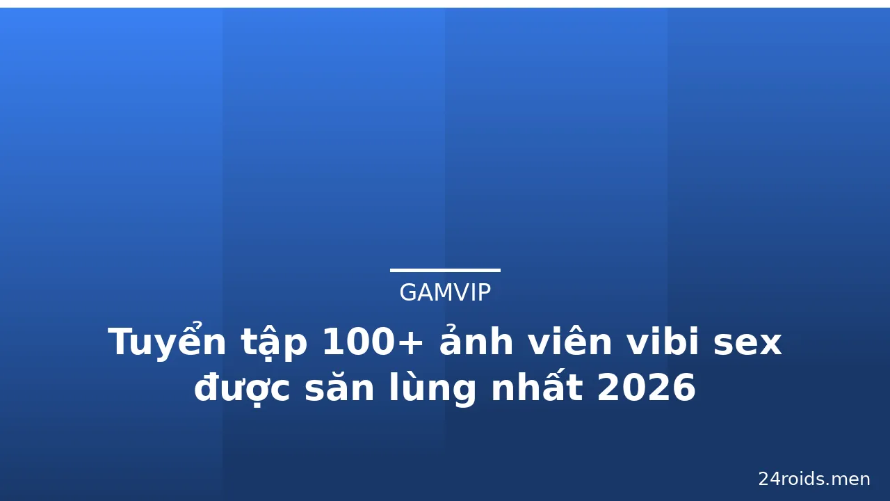 Tuyển tập 100+ ảnh viên vibi sex được săn lùng nhất 2026