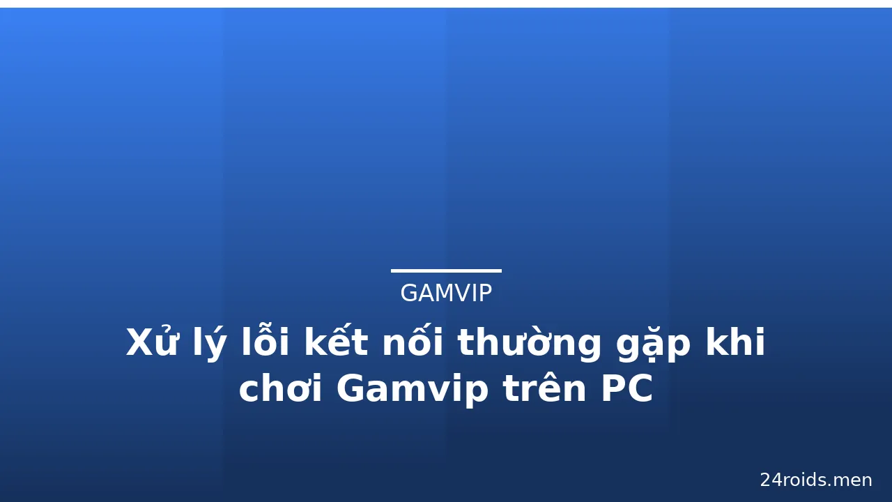 Xử lý lỗi kết nối thường gặp khi chơi Gamvip trên PC